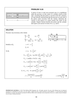 PROPRIETARY MATERIAL. © 2013 The McGraw-Hill Companies, Inc. All rights reserved. No part of this Manual may be displayed,
reproduced or distributed in any form or by any means, without the prior written permission of the publisher, or used beyond the limited
distribution to teachers and educators permitted by McGraw-Hill for their individual course preparation. If you are a student using this Manual,
you are using it without permission.
548
PROBLEM 13.32
A piston of mass m and cross-sectional area A is equilibrium
under the pressure p at the center of a cylinder closed at both
ends. Assuming that the piston is moved to the left a distance
a/2 and released, and knowing that the pressure on each side of
the piston varies inversely with the volume, determine the
velocity of the piston as it again reaches the center of the
cylinder. Neglect friction between the piston and the cylinder
and express your answer in terms of m, a, p, and A.
SOLUTION
Pressures vary inversely as the volume
(2 ) (2 )
L
L
R
R
p Aa pa
p
P Ax x
p Aa pa
p
P A a x a x
= =
= =
− −
Initially at ,
1
0
2
0
a
v x
T
= =
=
At , 2
2
1
,
2
x a T mv= =
1 2
/2 /2
1 2 /2
1 2
2
2
1 2
2
1 1 2 2
1 1
( )
2
[ln ln (2 )]
3
ln ln ln ln
2 2
3 4
ln ln ln
4 3
4 1
0 ln
3 2
a a
L R
a a
a
a
U p p Adx paA dx
x a x
U paA x a x
a a
U paA a a
a
U paA a paA
T U T paA mv
−
−
−
−
−
 
= − = − − 
= + −
    
= + − −    
    
   
= − =   
  
 
+ = + = 
 
 
( )4
32
2 ln
0.5754
paA paA
v
m m
= = 0.759
paA
v
m
= 
 