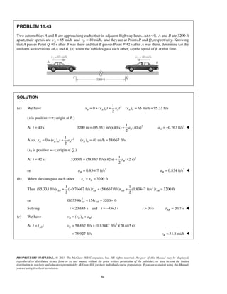 PROPRIETARY MATERIAL. © 2013 The McGraw-Hill Companies, Inc. All rights reserved. No part of this Manual may be displayed,
reproduced or distributed in any form or by any means, without the prior written permission of the publisher, or used beyond the limited
distribution to teachers and educators permitted by McGraw-Hill for their individual course preparation. If you are a student using this Manual,
you are using it without permission.
54
PROBLEM 11.43
Two automobiles A and B are approaching each other in adjacent highway lanes. At t 0,= A and B are 3200 ft
apart, their speeds are 65 mi/hAv = and 40 mi/h,Bv = and they are at Points P and Q, respectively. Knowing
that A passes Point Q 40 s after B was there and that B passes Point P 42 s after A was there, determine (a) the
uniform accelerations of A and B, (b) when the vehicles pass each other, (c) the speed of B at that time.
SOLUTION
(a) We have 2
0 0
1
0 ( ) ( ) 65 mi/h 95.33 ft/s
2
A A A Ax v t a t v= + + = =
(x is positive ; origin at P.)
At 40 s:t = 21
3200 m (95.333 m/s)(40 s) (40 s)
2
Aa= + 2
0.767 ft/sAa = − 
Also, 2
0
1
0 ( )
2
B B Bx v t a t= + + 0( ) 40 mi/h 58.667 ft/sBv = =
(xB is positive ; origin at Q.)
At 42 s:t = 21
3200 ft (58.667 ft/s)(42 s) (42 s)
2
Ba= +
or 2
0.83447 ft/sBa = 2
0.834 ft/sBa = 
(b) When the cars pass each other 3200 ftA Bx x+ =
Then 22 21 1
(95.333 ft/s) ( 0.76667 ft/s) (58.667 ft/s) (0.83447 ft/s ) 3200 ft
2 2
AB AB AB ABt t t t+ − + + =
or 2
0.03390 154 3200 0AB ABt t+ − =
Solving 20.685 s and 4563 st t= = − 0 20.7 sABt t>  = 
(c) We have 0( )B B Bv v a t= +
At :ABt t= 2
58.667 ft/s (0.83447 ft/s )(20.685 s)Bv = +
75.927 ft/s= 51.8 mi/hBv = 
 