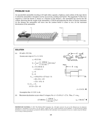 PROPRIETARY MATERIAL. © 2013 The McGraw-Hill Companies, Inc. All rights reserved. No part of this Manual may be displayed,
reproduced or distributed in any form or by any means, without the prior written permission of the publisher, or used beyond the limited
distribution to teachers and educators permitted by McGraw-Hill for their individual course preparation. If you are a student using this Manual,
you are using it without permission.
549
PROBLEM 13.33
An uncontrolled automobile traveling at 65 mph strikes squarely a highway crash cushion of the type shown
in which the automobile is brought to rest by successively crushing steel barrels. The magnitude F of the force
required to crush the barrels is shown as a function of the distance x the automobile has moved into the
cushion. Knowing that the weight of the automobile is 2250 lb and neglecting the effect of friction, determine
(a) the distance the automobile will move into the cushion before it comes to rest, (b) the maximum
deceleration of the automobile.
SOLUTION
(a) 65 mi/h 95.3 ft/s=
Assume auto stops in 5 14 ft.d≤ ≤
1
2 2
1 1 2
1
2
2
1 2
1 1 2 2
95.33 ft/s
1 1 2250 lb
(95.3 ft/s)
2 2 32.2 ft/s
317,530 lb ft
317.63 k ft
0
0
(18 k)(5 ft) (27 k)( 5)
90 27 135
27 45 k ft
317.53 27 45
v
T mv
T
v
T
U d
d
d
T U T
d
−
−
=
 
=  
 
= ⋅
= ⋅
=
=
= + −
= + −
= − ⋅
+ =
= −
13.43 ftd = 
Assumption that 14 ftd ≤ is ok.
(b) Maximum deceleration occurs when F is largest. For 13.43 ft, 27 k.d F= = Thus, DF ma=
2
2250 lb
(27,000 lb) ( )
32.2 ft/s
Da
 
=  
 
2
386 ft/sDa = 
 