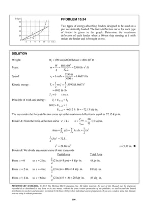 PROPRIETARY MATERIAL. © 2013 The McGraw-Hill Companies, Inc. All rights reserved. No part of this Manual may be displayed,
reproduced or distributed in any form or by any means, without the prior written permission of the publisher, or used beyond the limited
distribution to teachers and educators permitted by McGraw-Hill for their individual course preparation. If you are a student using this Manual,
you are using it without permission.
550
PROBLEM 13.34
Two types of energy-absorbing fenders designed to be used on a
pier are statically loaded. The force-deflection curve for each type
of fender is given in the graph. Determine the maximum
deflection of each fender when a 90-ton ship moving at 1 mi/h
strikes the fender and is brought to rest.
SOLUTION
Weight: 3
1 (90 ton)(2000 lb/ton) 180 10 lbW = = ×
Mass:
3
2180 10
5590 lb s /ft
32.2
W
m
g
×
= = = ⋅
Speed: 1
5280 ft
1 mi/h 1.4667 ft/s
3600 s
v = = =
Kinetic energy: 2 2
1 1
2
1 1
(5590)(1.4667)
2 2
6012 ft lb
0 (rest)
T mv
T
= =
= ⋅
=
Principle of work and energy: 1 1 2 2T U T→+ =
1 2
1 2
6012 0
6012 ft lb 72.15 kip in.
U
U
→
→
+ =
= − ⋅ = − ⋅
The area under the force-deflection curve up to the maximum deflection is equal to 72.15 kip in.⋅
Fender A: From the force-deflection curve max
max
60
5 kip/in.
12
F
F kx k
x
= = = =
2
0 0
1
Area
2
x x
fdx kx dx kx= = = 
21
(5) 72.51
2
x =
2 2
28.86 in.x = 5.37 in.x = 
Fender B: We divide area under curve B into trapezoids
Partial area Total Area
From 0x = to 2 in.:x =
1
(2 in.)(4 kips) 4 kip in.
2
= ⋅ 4 kip in.⋅
From 2 in.x = to 4 in.:x =
1
(2 in.)(4 10) 14 kip in.
2
+ = ⋅ 18 kip in.⋅
From 4 in.x = to 6 in.:x =
1
(2 in.)(10 18) 28 kip in.
2
+ = ⋅ 46 kip in.⋅
 