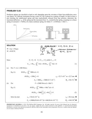 PROPRIETARY MATERIAL. © 2013 The McGraw-Hill Companies, Inc. All rights reserved. No part of this Manual may be displayed,
reproduced or distributed in any form or by any means, without the prior written permission of the publisher, or used beyond the limited
distribution to teachers and educators permitted by McGraw-Hill for their individual course preparation. If you are a student using this Manual,
you are using it without permission.
552
PROBLEM 13.35
Nonlinear springs are classified as hard or soft, depending upon the curvature of their force-deflection curve
(see figure). If a delicate instrument having a mass of 5 kg is placed on a spring of length l so that its base is
just touching the undeformed spring and then inadvertently released from that position, determine the
maximum deflection mx of the spring and the maximum force mF exerted by the spring, assuming (a) a linear
spring of constant k = 3 kN/m, (b) a hard, nonlinear spring, for which 2
(3 kN/m)( 160 )F x x= + .
SOLUTION
(5 kg)
49.05 N
W mg g
W
= =
=
Since 1 2 1 1 2 2 1 20, yields 0T T T U T U− −= = + = =
1 2
0 0
49.05 0
m mx x
m mU Wx Fdx x Fdx− = − = − =  (1)
(a) For (300 N/m)F kx x= =
Eq. (1):
0
49.05 3000 0
mx
mx xdx− =
2
49.05 1500 0m mx x− = 3
32.7 10 m 32.7 mmmx −
= × = 
3
3000 3000(32.7 10 )m mF x −
= = × 98.1 Nm =F 
(b) For 2
(3000 N/m) (1 160 )F x x= +
Eq. (1) 3
0
49.05 3000( 160 ) 0
mx
mx x x dx− + =
2 41
49.05 3000 40 0
2
m m mx x x
 
− + = 
 
(2)
Solve by trial: 3
30.44 10 mmx −
= × 30.4 mmmx = 
3 3 2
(3000)(30.44 10 )[1 160(30.44 10 ) ]mF − −
= × + × 104.9 Nm =F 
 
