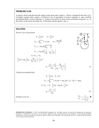 PROPRIETARY MATERIAL. © 2013 The McGraw-Hill Companies, Inc. All rights reserved. No part of this Manual may be displayed,
reproduced or distributed in any form or by any means, without the prior written permission of the publisher, or used beyond the limited
distribution to teachers and educators permitted by McGraw-Hill for their individual course preparation. If you are a student using this Manual,
you are using it without permission.
553
PROBLEM 13.36
A rocket is fired vertically from the surface of the moon with a speed 0.v Derive a formula for the ratio /n uh h
of heights reached with a speed v, if Newton’s law of gravitation is used to calculate nh and a uniform
gravitational field is used to calculate .uh Express your answer in terms of the acceleration of gravity mg on
the surface of the moon, the radius mR of the moon, and the speeds v and 0.v
SOLUTION
Newton’s law of gravitation
2 2
1 0 2
2
1 2 2
2
1 2 2
2
1 2
1 1 2 2
2 2
0
1 1
2 2
( )
1 1
1 1
2 2
m n
m
m n
m
R h
m m
n n
R
R h
m m
R
m m
m m n
m
m m
m n
T mv T mv
mg R
U F dr F
r
dr
U mg R
r
U mg R
R R h
T U T
R
mv mg R mv
R h
+
−
+
−
−
−
= =
= − =
= −
 
= − 
+ 
+ =
 
+ − = 
+ 


( )
( )
2 2
0
2 2
0
2
2
gm
m
v vn
m m
Rv v
h
g R
−
 −
 =
 −
  
(1)
Uniform gravitational field
2 2
1 0 2
1 2
2 2
1 1 2 2 0
1
2
( ) ( )
1 1
2 2
m n
m
R h
u m m u m u
R
m u
T mv T mv
U F dr mg R h R mgh
T U T mv mg h mv
+
−
−
= =
= − = − + − = −
+ = − =

( )2 2
0
2
u
m
v v
h
g
−
= (2)
Dividing (1) by (2)
( )2 2
0
(2 )
1
1
m m
n
v v
u
g R
h
h −
=
−

 