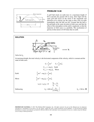 PROPRIETARY MATERIAL. © 2013 The McGraw-Hill Companies, Inc. All rights reserved. No part of this Manual may be displayed,
reproduced or distributed in any form or by any means, without the prior written permission of the publisher, or used beyond the limited
distribution to teachers and educators permitted by McGraw-Hill for their individual course preparation. If you are a student using this Manual,
you are using it without permission.
555
PROBLEM 13.38
A golf ball struck on earth rises to a maximum height of
60 m and hits the ground 230 m away. How high will the
same golf ball travel on the moon if the magnitude and
direction of its velocity are the same as they were on earth
immediately after the ball was hit? Assume that the ball is
hit and lands at the same elevation in both cases and that the
effect of the atmosphere on the earth is neglected, so that the
trajectory in both cases is a parabola. The acceleration of
gravity on the moon is 0.165 times that on earth.
SOLUTION
Solve for .mh
At maximum height, the total velocity is the horizontal component of the velocity, which is constant and the
same in both cases.
2 2
1 2
1 2
1 2
1 1
2 2
Earth
U Moon
H
e e
m m
T mv T mv
U mg h
mg h
−
−
= =
= −
= −
Earth 2 21 1
2 2
e e Hmv mg h mv− =
Moon 2 21 1
2 2
m m Hmv mg h mv− =
Subtracting
0
(60 m)
0.165
m e
e e m m
e m
e
m
e
h g
g h g h
h g
g
h
g
− + = =
 
=  
 
364 mmh = 
 
