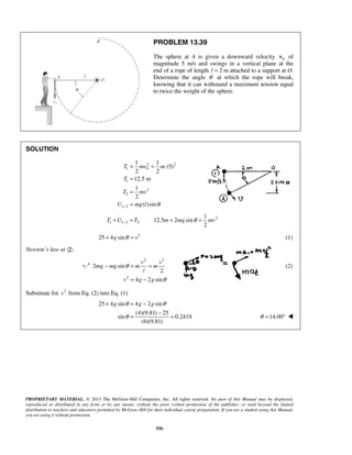 PROPRIETARY MATERIAL. © 2013 The McGraw-Hill Companies, Inc. All rights reserved. No part of this Manual may be displayed,
reproduced or distributed in any form or by any means, without the prior written permission of the publisher, or used beyond the limited
distribution to teachers and educators permitted by McGraw-Hill for their individual course preparation. If you are a student using this Manual,
you are using it without permission.
556
PROBLEM 13.39
The sphere at A is given a downward velocity 0v of
magnitude 5 m/s and swings in a vertical plane at the
end of a rope of length 2 ml = attached to a support at O.
Determine the angle θ at which the rope will break,
knowing that it can withstand a maximum tension equal
to twice the weight of the sphere.
SOLUTION
2 2
1 0
1
2
2
1 2
1 1
(5)
2 2
12.5 m
1
2
( )sin
T mv m
T
T mv
U mg l θ−
= =
=
=
=
2
1 1 2 2
1
12.5 2 sin
2
T U T m mg mvθ−+ = + =
2
25 4 sing vθ+ = (1)
Newton’s law at .
2 2
2
2 sin
2
4 2 sin
v v
mg mg m m
v g g
θ
θ
− = =
= −

(2)
Substitute for 2
v from Eq. (2) into Eq. (1)
25 4 sin 4 2 sin
(4)(9.81) 25
sin 0.2419
(6)(9.81)
g g gθ θ
θ
+ = −
−
= = 14.00θ = ° 
 