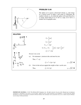 PROPRIETARY MATERIAL. © 2013 The McGraw-Hill Companies, Inc. All rights reserved. No part of this Manual may be displayed,
reproduced or distributed in any form or by any means, without the prior written permission of the publisher, or used beyond the limited
distribution to teachers and educators permitted by McGraw-Hill for their individual course preparation. If you are a student using this Manual,
you are using it without permission.
557
PROBLEM 13.40
The sphere at A is given a downward velocity 0v and swings
in a vertical circle of radius l and center O. Determine the
smallest velocity 0v for which the sphere will reach Point B as
it swings about Point O (a) if AO is a rope, (b) if AO is a
slender rod of negligible mass.
SOLUTION
2
1 0
2
2
1 2
2 2
1 1 2 2 0
2 2
0
1
2
1
2
1 1
2 2
2
T mv
T mv
U mgl
T U T mv mgl mv
v v gl
−
−
=
=
= −
+ = − =
= +
Newton’s law at 
(a) For minimum v, tension in the cord must be zero.
Thus, 2
v gl=
2 2
0 2 3v v gl gl= + = 0 3v gl= 
(b) Force in the rod can support the weight so that v can be zero.
Thus, 2
0 0 2v gl= + 0 2v gl= 
 