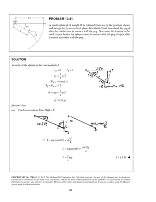 PROPRIETARY MATERIAL. © 2013 The McGraw-Hill Companies, Inc. All rights reserved. No part of this Manual may be displayed,
reproduced or distributed in any form or by any means, without the prior written permission of the publisher, or used beyond the limited
distribution to teachers and educators permitted by McGraw-Hill for their individual course preparation. If you are a student using this Manual,
you are using it without permission.
558
PROBLEM 13.41
A small sphere B of weight W is released from rest in the position shown
and swings freely in a vertical plane, first about O and then about the peg A
after the cord comes in contact with the peg. Determine the tension in the
cord (a) just before the sphere comes in contact with the peg, (b) just after
it comes in contact with the peg.
SOLUTION
Velocity of the sphere as the cord contacts A
2
0 0
1
2
( )(1)
B B
C C
B C
B B C C
v T
T mv
U mg
T U T
−
−
= =
=
=
+ =
21
0 1
2
Cmg mv+ =
2
(2)( )Cv g=
Newton’s law
(a) Cord rotates about Point ( )O R L=
2
(cos60 ) Cv
T mg m
L
− ° =
(2)
(cos60 )
2
m g
T mg= ° +
3
2
T mg= 1.5T W= 
 