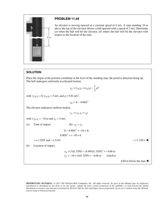 PROPRIETARY MATERIAL. © 2013 The McGraw-Hill Companies, Inc. All rights reserved. No part of this Manual may be displayed,
reproduced or distributed in any form or by any means, without the prior written permission of the publisher, or used beyond the limited
distribution to teachers and educators permitted by McGraw-Hill for their individual course preparation. If you are a student using this Manual,
you are using it without permission.
55
PROBLEM 11.44
An elevator is moving upward at a constant speed of 4 m/s. A man standing 10 m
above the top of the elevator throws a ball upward with a speed of 3 m/s. Determine
(a) when the ball will hit the elevator, (b) where the ball will hit the elevator with
respect to the location of the man.
SOLUTION
Place the origin of the position coordinate at the level of the standing man, the positive direction being up.
The ball undergoes uniformly accelerated motion.
2
0 0
1
( ) ( )
2
B B By y v t gt= + −
with 2
0 0( ) 0, ( ) 3 m/s, and 9.81 m/s .B By v g= = =
2
3 4.905By t t= −
The elevator undergoes uniform motion.
0( )E E Ey y v t= +
with 0( ) 10 m and 4 m/s.E Ey v= − =
(a) Time of impact. Set B Ey y=
2
2
3 4.905 10 4
4.905 10 0
t t t
t t
− = − +
+ − =
1.3295t = and 1.5334− 1.330 st = 
(b) Location of impact.
2
(3)(1.3295) (4.905)(1.3295) 4.68 m
10 (4)(1.3295) 4.68 m (checks)
B
E
y
y
= − = −
= − + = −
4.68 m below the man 
 