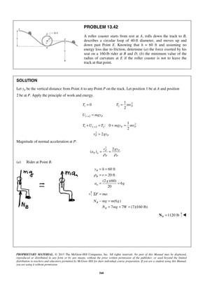 PROPRIETARY MATERIAL. © 2013 The McGraw-Hill Companies, Inc. All rights reserved. No part of this Manual may be displayed,
reproduced or distributed in any form or by any means, without the prior written permission of the publisher, or used beyond the limited
distribution to teachers and educators permitted by McGraw-Hill for their individual course preparation. If you are a student using this Manual,
you are using it without permission.
560
PROBLEM 13.42
A roller coaster starts from rest at A, rolls down the track to B,
describes a circular loop of 40-ft diameter, and moves up and
down past Point E. Knowing that h = 60 ft and assuming no
energy loss due to friction, determine (a) the force exerted by his
seat on a 160-lb rider at B and D, (b) the minimum value of the
radius of curvature at E if the roller coaster is not to leave the
track at that point.
SOLUTION
Let yp be the vertical distance from Point A to any Point P on the track. Let position 1 be at A and position
2 be at P. Apply the principle of work and energy.
1 0T = 2
2
1
2
PT mv=
1 2 PU mgy→ =
2
1 1 2 2
2
1
: 0
2
2
P P
P P
T U T mgy mv
v gy
→+ = + =
=
Magnitude of normal acceleration at P:
2
2
( ) P P
P n
P P
v gy
a
ρ ρ
= =
(a) Rider at Point B.
60 ft
20 ft
(2 )(60)
6
20
B
B
n
y h
r
g
a g
ρ
= =
= =
= =
:F maΣ =
(6 )
7 7 (7)(160 lb)
B
B
N mg m g
N mg W
− =
= = =
1120 lbB =N 
 