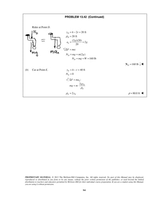 PROPRIETARY MATERIAL. © 2013 The McGraw-Hill Companies, Inc. All rights reserved. No part of this Manual may be displayed,
reproduced or distributed in any form or by any means, without the prior written permission of the publisher, or used beyond the limited
distribution to teachers and educators permitted by McGraw-Hill for their individual course preparation. If you are a student using this Manual,
you are using it without permission.
561
PROBLEM 13.42 (Continued)
Rider at Point D.
2 20 ft
20 ft
(2 )(20)
2
20
D
D
n
y h r
g
a g
ρ
= − =
=
= =
:F maΣ =
(2 )
160 lb
D
D
N mg m g
N mg W
+ =
= = =
160 lbD =N 
(b) Car at Point E. 40 ft
0
E
E
y h r
N
= − =
=
:
2
n
E
E
F ma
gy
mg m
ρ
Σ =
= ⋅
2E Eyρ = 80.0 ftρ = 
 