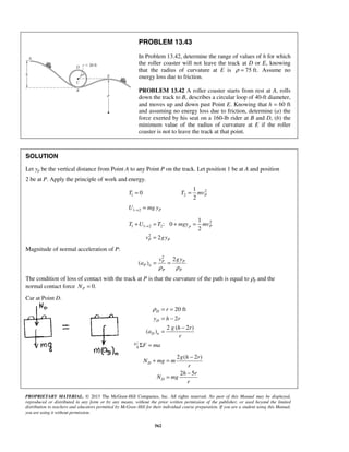 PROPRIETARY MATERIAL. © 2013 The McGraw-Hill Companies, Inc. All rights reserved. No part of this Manual may be displayed,
reproduced or distributed in any form or by any means, without the prior written permission of the publisher, or used beyond the limited
distribution to teachers and educators permitted by McGraw-Hill for their individual course preparation. If you are a student using this Manual,
you are using it without permission.
562
PROBLEM 13.43
In Problem 13.42, determine the range of values of h for which
the roller coaster will not leave the track at D or E, knowing
that the radius of curvature at E is 75 ft.ρ = Assume no
energy loss due to friction.
PROBLEM 13.42 A roller coaster starts from rest at A, rolls
down the track to B, describes a circular loop of 40-ft diameter,
and moves up and down past Point E. Knowing that h = 60 ft
and assuming no energy loss due to friction, determine (a) the
force exerted by his seat on a 160-lb rider at B and D, (b) the
minimum value of the radius of curvature at E if the roller
coaster is not to leave the track at that point.
SOLUTION
Let yp be the vertical distance from Point A to any Point P on the track. Let position 1 be at A and position
2 be at P. Apply the principle of work and energy.
1 0T = 2
2
1
2
PT mv=
1 2 PU mg y→ =
2
1 1 2 2
2
1
: 0
2
2
p P
P P
T U T mgy mv
v gy
→+ = + =
=
Magnitude of normal acceleration of P:
2
2
( ) P P
P n
P P
v gy
a
ρ ρ
= =
The condition of loss of contact with the track at P is that the curvature of the path is equal to ρp and the
normal contact force 0.PN =
Car at Point D.
20 ft
2
2 ( 2 )
( )
D
D
D n
r
y h r
g h r
a
r
ρ = =
= −
−
=
F maΣ =
2 ( 2 )
2 5
D
D
g h r
N mg m
r
h r
N mg
r
−
+ =
−
=
 