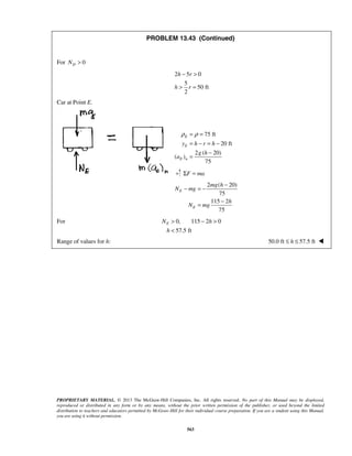 PROPRIETARY MATERIAL. © 2013 The McGraw-Hill Companies, Inc. All rights reserved. No part of this Manual may be displayed,
reproduced or distributed in any form or by any means, without the prior written permission of the publisher, or used beyond the limited
distribution to teachers and educators permitted by McGraw-Hill for their individual course preparation. If you are a student using this Manual,
you are using it without permission.
563
PROBLEM 13.43 (Continued)
For 0DN >
2 5 0
5
50 ft
2
h r
h r
− >
> =
Car at Point E.
75 ft
20 ft
2 ( 20)
( )
75
E
E
E n
y h r h
g h
a
ρ ρ= =
= − = −
−
=
F maΣ =
2 ( 20)
75
115 2
75
E
E
mg h
N mg
h
N mg
−
− = −
−
=
For 0, 115 2 0
57.5 ft
EN h
h
> − >
<
Range of values for h: 50.0 ft 57.5 fth≤ ≤ 
 