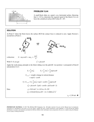 PROPRIETARY MATERIAL. © 2013 The McGraw-Hill Companies, Inc. All rights reserved. No part of this Manual may be displayed,
reproduced or distributed in any form or by any means, without the prior written permission of the publisher, or used beyond the limited
distribution to teachers and educators permitted by McGraw-Hill for their individual course preparation. If you are a student using this Manual,
you are using it without permission.
564
PROBLEM 13.44
A small block slides at a speed v on a horizontal surface. Knowing
that h = 0.9 m, determine the required speed of the block if it is to
leave the cylindrical surface BCD when θ = 30°.
SOLUTION
At Point C where the block leaves the surface BCD the contact force is reduced to zero. Apply Newton’s
second law at Point C.
n-direction:
2
cos C
n
mv
N mg ma
h
θ− = − = −
With N = 0, we get 2
coscv gh θ=
Apply the work-energy principle to the block sliding over the path BC. Let position 1 correspond to Point B
and position 2 to C.
2
1
1
2
BT mv= 2
2
1 1
cos
2 2
CT mv mgh θ= =
1 2 weight change in vertical distance
(1 cos )
U
mgh θ
→ = ×
= −
2
1 1 2 2
2
1 1
: (1 cos ) cos
2 2
cos 2 (1 cos ) (3cos 2)
B
B
T U T mv mg mgh
v gh gh gh
θ θ
θ θ θ
→+ = + − =
= − − = −
Data: 2
2 2 2
9.81 m/s , 0.9 m, 30 .
(9.81)(0.9)(3cos30 2) 5.2804 m /sB
g h
v
θ= = = °
= ° − =
2.30 m/sBv = 
 