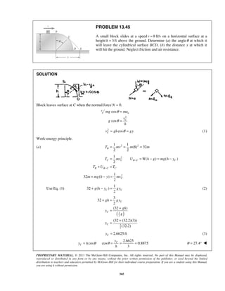 PROPRIETARY MATERIAL. © 2013 The McGraw-Hill Companies, Inc. All rights reserved. No part of this Manual may be displayed,
reproduced or distributed in any form or by any means, without the prior written permission of the publisher, or used beyond the limited
distribution to teachers and educators permitted by McGraw-Hill for their individual course preparation. If you are a student using this Manual,
you are using it without permission.
565
PROBLEM 13.45
A small block slides at a speed 8v = ft/s on a horizontal surface at a
height 3h = ft above the ground. Determine (a) the angleθ at which it
will leave the cylindrical surface BCD, (b) the distance x at which it
will hit the ground. Neglect friction and air resistance.
SOLUTION
Block leaves surface at C when the normal force 0.N =
2
cos
cos
n
C
mg ma
v
g
h
θ
θ
=
=
2
cosCv gh gyθ= = (1)
Work-energy principle.
(a) 2 21 1
(8) 32
2 2
BT mv m m= = =
21
( ) ( )
2
C C B C C
B B C C
T mv U W h g mg h y
T U T
−
−
= = − = −
+ =
21
32 ( )
2
Cm mg h y mv+ − =
Use Eq. (1)
1
32 ( )
2
C Cg h y gy+ − = (2)
( )3
2
3
2
3
32
2
(32 )
(32 (32.2)(3))
(32.2)
C
C
C
gh gy
gh
y
g
y
+ =
+
=
+
=
2.6625 ftCy = (3)
2.6625
cos cos 0.8875
3
C
C
y
y h
h
θ θ= = = = 27.4θ = ° 
 