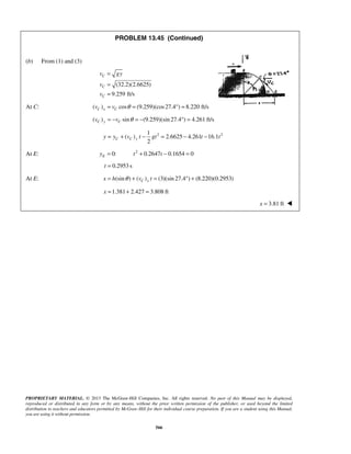 PROPRIETARY MATERIAL. © 2013 The McGraw-Hill Companies, Inc. All rights reserved. No part of this Manual may be displayed,
reproduced or distributed in any form or by any means, without the prior written permission of the publisher, or used beyond the limited
distribution to teachers and educators permitted by McGraw-Hill for their individual course preparation. If you are a student using this Manual,
you are using it without permission.
566
PROBLEM 13.45 (Continued)
(b) From (1) and (3)
(32.2)(2.6625)
9.259 ft/s
C
C
C
v gy
v
v
=
=
=
At C: ( ) cos (9.259)(cos27.4 ) 8.220 ft/sC x Cv v θ= = ° =
( ) sin (9.259)(sin 27.4 ) 4.261 ft/sC y Cv v θ= − = − ° =
2 21
( ) 2.6625 4.261 16.1
2
C C yy y v t gt t t= + − = − −
At E: 2
0: 0.2647 0.1654 0Ey t t= + − =
0.2953 st =
At E: (sin ) ( ) (3)(sin 27.4 ) (8.220)(0.2953)C xx h v tθ= + = ° +
1.381 2.427 3.808 ftx = + =
3.81 ftx = 
 
