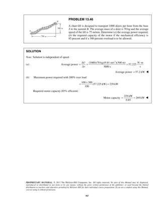 PROPRIETARY MATERIAL. © 2013 The McGraw-Hill Companies, Inc. All rights reserved. No part of this Manual may be displayed,
reproduced or distributed in any form or by any means, without the prior written permission of the publisher, or used beyond the limited
distribution to teachers and educators permitted by McGraw-Hill for their individual course preparation. If you are a student using this Manual,
you are using it without permission.
567
PROBLEM 13.46
A chair-lift is designed to transport 1000 skiers per hour from the base
A to the summit B. The average mass of a skier is 70 kg and the average
speed of the lift is 75 m/min. Determine (a) the average power required,
(b) the required capacity of the motor if the mechanical efficiency is
85 percent and if a 300 percent overload is to be allowed.
SOLUTION
Note: Solution is independent of speed.
(a) Average power
2
(1000)(70 kg)(9.81 m/s )(300 m) N m
57,225
3600 s s
U
t
Δ ⋅
= = =
Δ
Average power 57.2 kW= 
(b) Maximum power required with 300% over load
100 300
(57.225 kW) 229 kW
100
+
= =
Required motor capacity (85% efficient)
Motor capacity
229 kW
269 kW
0.85
= = 
 