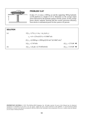 PROPRIETARY MATERIAL. © 2013 The McGraw-Hill Companies, Inc. All rights reserved. No part of this Manual may be displayed,
reproduced or distributed in any form or by any means, without the prior written permission of the publisher, or used beyond the limited
distribution to teachers and educators permitted by McGraw-Hill for their individual course preparation. If you are a student using this Manual,
you are using it without permission.
568
PROBLEM 13.47
It takes 15 s to raise a 1200-kg car and the supporting 300-kg hydraulic
car-lift platform to a height of 2.8 m. Determine (a) the average output
power delivered by the hydraulic pump to lift the system, (b) the average
power electric required, knowing that the overall conversion efficiency
from electric to mechanical power for the system is 82 percent.
SOLUTION
(a) ( ) ( )( ) ( )( )( )P A A C L AP F v m m g v= = +
s/t (2.8 m)/(15 s) 0.18667 m/sAv = = =
2 3
( ) [(1200 kg) (300 kg)](9.81m/s )(0.18667 m/s)P AP = +
( ) 2.747 kJ/sP AP = ( ) 2.75 kWP AP = 
(b) ( ) ( )/ (2.75 kW)/(0.82)E A PP P η= = ( ) 3.35 kWE AP = 
 