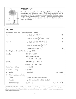 PROPRIETARY MATERIAL. © 2013 The McGraw-Hill Companies, Inc. All rights reserved. No part of this Manual may be displayed,
reproduced or distributed in any form or by any means, without the prior written permission of the publisher, or used beyond the limited
distribution to teachers and educators permitted by McGraw-Hill for their individual course preparation. If you are a student using this Manual,
you are using it without permission.
56
PROBLEM 11.45
Two rockets are launched at a fireworks display. Rocket A is launched with an
initial velocity 0v = 100 m/s and rocket B is launched t1 seconds later with the
same initial velocity. The two rockets are timed to explode simultaneously at a
height of 300 m as A is falling and B is rising. Assuming a constant acceleration
g = 9.81 2
m/s , determine (a) the time t1, (b) the velocity of B relative to A at the
time of the explosion.
SOLUTION
Place origin at ground level. The motion of rockets A and B is
Rocket A: 0( ) 100 9.81A Av v gt t= − = − (1)
2 2
0 0
1
( ) ( ) 100 4.905
2
A A Ay y v t gt t t= + − = − (2)
Rocket B: 0 1 1( ) ( ) 100 9.81( )B Bv v g t t t t= − − = − − (3)
2
0 0 1 1
2
1 1
1
( ) ( ) ( ) ( )
2
100( ) 4.905( )
B B By y v t t g t t
t t t t
= + − − −
= − − − (4)
Time of explosion of rockets A and B. 300 ftA By y= =
From (2), 2
300 100 4.905t t= −
2
4.905 100 300 0t t− + =
16.732 s and 3.655 st =
From (4), 2
1 1300 100( ) 4.905( )t t t t= − − −
1 16.732 s and 3.655 st t− =
Since rocket A is falling, 16.732 st =
Since rocket B is rising, 1 3.655 st t− =
(a) Time t1: 1 1( )t t t t= − − 1 13.08 st = 
(b) Relative velocity at explosion.
From (1), 100 (9.81)(16.732) 64.15 m/sAv = − = −
From (3), 100 (9.81)(16.732 13.08) 64.15 m/sBv = − − =
Relative velocity: /B A B Av v v= − / 128.3 m/sB Av = 
 