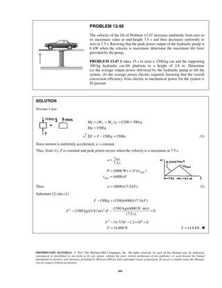 PROPRIETARY MATERIAL. © 2013 The McGraw-Hill Companies, Inc. All rights reserved. No part of this Manual may be displayed,
reproduced or distributed in any form or by any means, without the prior written permission of the publisher, or used beyond the limited
distribution to teachers and educators permitted by McGraw-Hill for their individual course preparation. If you are a student using this Manual,
you are using it without permission.
569
PROBLEM 13.48
The velocity of the lift of Problem 13.47 increases uniformly from zero to
its maximum value at mid-height 7.5 s and then decreases uniformly to
zero in 7.5 s. Knowing that the peak power output of the hydraulic pump is
6 kW when the velocity is maximum, determine the maximum life force
provided by the pump.
PROBLEM 13.47 It takes 15 s to raise a 1200-kg car and the supporting
300-kg hydraulic car-lift platform to a height of 2.8 m. Determine
(a) the average output power delivered by the hydraulic pump to lift the
system, (b) the average power electric required, knowing that the overall
conversion efficiency from electric to mechanical power for the system is
82 percent.
SOLUTION
Newton’s law
( ) (1200 300)
1500
C LMg M M g g
Mg g
= + = +
=
1500 1500F F g aΣ = − = (1)
Since motion is uniformly accelerated, a = constant
Thus, from (1), F is constant and peak power occurs when the velocity is a maximum at 7.5 s.
max
7.5 s
v
a =
max
max
(6000 W) ( )( )
(6000)/
P F v
v F
= =
=
Thus, (6000)/(7.5)( )a F= (2)
Substitute (2) into (1)
1500 (1500)(6000)/(7.5)( )F g F− =
2 2 (1500 kg)(6000 N m/s)
(1500 kg)(9.81 m/s ) 0
(7.5 s)
F F
⋅
− − =
2 6
14,715 1.2 10 0
14,800 N
F F
F
− − × =
= 14.8 kNF = 
 