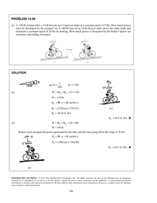PROPRIETARY MATERIAL. © 2013 The McGraw-Hill Companies, Inc. All rights reserved. No part of this Manual may be displayed,
reproduced or distributed in any form or by any means, without the prior written permission of the publisher, or used beyond the limited
distribution to teachers and educators permitted by McGraw-Hill for their individual course preparation. If you are a student using this Manual,
you are using it without permission.
570
PROBLEM 13.49
(a) A 120-lb woman rides a 15-lb bicycle up a 3-percent slope at a constant speed of 5 ft/s. How much power
must be developed by the woman? (b) A 180-lb man on an 18-lb bicycle starts down the same slope and
maintains a constant speed of 20 ft/s by braking. How much power is dissipated by the brakes? Ignore air
resistance and rolling resistance.
SOLUTION
3
tan 1.718
100
θ θ= = °
(a) 15 120B WW W W= + = +
135 lbW =
( sin )( )WP W vθ= ⋅ =W v
(135)(sin 1.718 )(5)WP = ° (a)
20.24 ft lb/sWP = ⋅
20.2 ft lb/sWP = ⋅ 
(b) 18 180B mW W W= + = +
198 lbW =
Brakes must dissipate the power generated by the bike and the man going down the slope at 20 ft/s.
( sin )( )BP W vθ= ⋅ =W v
(198)(sin 1.718)(20)BP =
118.7 ft lb/sBP = ⋅ 




(b)
 