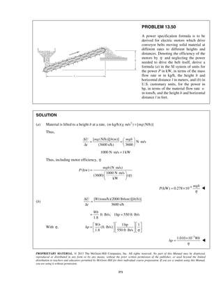 PROPRIETARY MATERIAL. © 2013 The McGraw-Hill Companies, Inc. All rights reserved. No part of this Manual may be displayed,
reproduced or distributed in any form or by any means, without the prior written permission of the publisher, or used beyond the limited
distribution to teachers and educators permitted by McGraw-Hill for their individual course preparation. If you are a student using this Manual,
you are using it without permission.
571
PROBLEM 13.50
A power specification formula is to be
derived for electric motors which drive
conveyor belts moving solid material at
different rates to different heights and
distances. Denoting the efficiency of the
motors by η and neglecting the power
needed to drive the belt itself, derive a
formula (a) in the SI system of units for
the power P in kW, in terms of the mass
flow rate m in kg/h, the height b and
horizontal distance l in meters, and (b) in
U.S. customary units, for the power in
hp, in terms of the material flow rate w
in tons/h, and the height b and horizontal
distance l in feet.
SOLUTION
(a) Material is lifted to a height b at a rate, 2
( kg/h)( m/s ) [ (N/h)]m g mg=
Thus,
[ (N/h)][ ( )]
N m/s
(3600 s/h) 3600
U mg b m mgb
t
Δ  
= = ⋅ Δ  
1000 N m/s 1kW⋅ =
Thus, including motor efficiency, η
(N m/s)
(kw)
1000 N m/s
(3600) ( )
kW
mgb
P
η
⋅
=
⋅ 
 
 
6
(kW) 0.278 10
mgb
P
η
−
= × 
(b)
[ (tons/h)(2000 lb/ton)][ (ft)]
3600 s/h
U W b
t
Δ
=
Δ
ft lb/s; 1hp 550 ft lb/s
1.8
Wb
= ⋅ = ⋅
With ,η
1 hp 1
(ft lb/s)
1.8 550 ft lb/s
Wb
hp
η
    
= ⋅      ⋅    
3
1.010 10 Wb
hp
η
−
×
= 
 