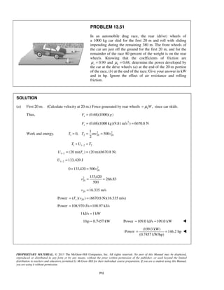 PROPRIETARY MATERIAL. © 2013 The McGraw-Hill Companies, Inc. All rights reserved. No part of this Manual may be displayed,
reproduced or distributed in any form or by any means, without the prior written permission of the publisher, or used beyond the limited
distribution to teachers and educators permitted by McGraw-Hill for their individual course preparation. If you are a student using this Manual,
you are using it without permission.
572
PROBLEM 13.51
In an automobile drag race, the rear (drive) wheels of
a 1000 kg car skid for the first 20 m and roll with sliding
impending during the remaining 380 m. The front wheels of
the car are just off the ground for the first 20 m, and for the
remainder of the race 80 percent of the weight is on the rear
wheels. Knowing that the coefficients of friction are
0.90sμ = and 0.68,kμ = determine the power developed by
the car at the drive wheels (a) at the end of the 20-m portion
of the race, (b) at the end of the race: Give your answer in kW
and in hp. Ignore the effect of air resistance and rolling
friction.
SOLUTION
(a) First 20 m. (Calculate velocity at 20 m.) Force generated by rear wheels ,kWμ= since car skids.
Thus, (0.68)(1000)( )sF g=
2
(0.68)(1000 kg)(9.81 m/s ) 6670.8 NsF = =
Work and energy. 2 2
1 2 20 20
1
0, 500
2
T T mv v= = =
1 1 2 2T U T−+ =
1 2 (20 m)( ) (20 m)(6670.8 N)sU F− = =
1 2 133,420 JU − =
2
200 133,420 500v+ =
2
20
133,420
266.83
500
v = =
20 16.335 m/sv =
Power 20( )( ) (6670.8 N)(16.335 m/s)sF v= =
Power 108,970 J/s 108.97 kJ/s= =
1kJ/s 1kW=
1hp 0.7457 kW= Power 109.0 kJ/s 109.0 kW= = 
Power
(109.0 kW)
146.2 hp
(0.7457 kW/hp)
= = 

 