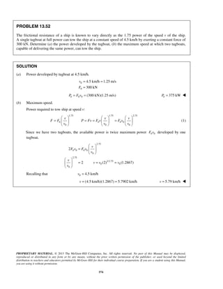 PROPRIETARY MATERIAL. © 2013 The McGraw-Hill Companies, Inc. All rights reserved. No part of this Manual may be displayed,
reproduced or distributed in any form or by any means, without the prior written permission of the publisher, or used beyond the limited
distribution to teachers and educators permitted by McGraw-Hill for their individual course preparation. If you are a student using this Manual,
you are using it without permission.
574
PROBLEM 13.52
The frictional resistance of a ship is known to vary directly as the 1.75 power of the speed v of the ship.
A single tugboat at full power can tow the ship at a constant speed of 4.5 km/h by exerting a constant force of
300 kN. Determine (a) the power developed by the tugboat, (b) the maximum speed at which two tugboats,
capable of delivering the same power, can tow the ship.
SOLUTION
(a) Power developed by tugboat at 4.5 km/h.
0
0
4.5 km/h 1.25 m/s
300 kN
v
F
= =
=
0 0 0 (300 kN)(1.25 m/s)P F v= = 0 375 kWP = 
(b) Maximum speed.
Power required to tow ship at speed v:
1.75 1.75 2.75
0 0 0 0
0 0 0
v v v
F F P Fv F v F v
v v v
     
= = = =     
     
(1)
Since we have two tugboats, the available power is twice maximum power 0 0F v developed by one
tugboat.
2.75
0 0 0 0
0
2.75
1/2.75
0 0
0
2
2 (2) (1.2867)
v
F v F v
v
v
v v v
v
 
=  
 
 
= = = 
 
Recalling that 0 4.5 km/hv =
(4.5 km/h)(1.2867) 5.7902 km/hv = = 5.79 km/hv = 
 