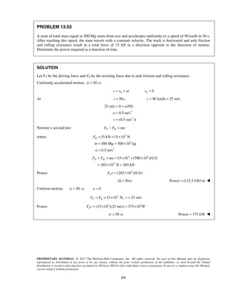 PROPRIETARY MATERIAL. © 2013 The McGraw-Hill Companies, Inc. All rights reserved. No part of this Manual may be displayed,
reproduced or distributed in any form or by any means, without the prior written permission of the publisher, or used beyond the limited
distribution to teachers and educators permitted by McGraw-Hill for their individual course preparation. If you are a student using this Manual,
you are using it without permission.
575
PROBLEM 13.53
A train of total mass equal to 500 Mg starts from rest and accelerates uniformly to a speed of 90 km/h in 50 s.
After reaching this speed, the train travels with a constant velocity. The track is horizontal and axle friction
and rolling resistance result in a total force of 15 kN in a direction opposite to the direction of motion.
Determine the power required as a function of time.
SOLUTION
Let FP be the driving force and FR be the resisting force due to axle friction and rolling resistance.
Uniformly accelerated motion. ( 50 s):t <
0v v at= + 0 0v =
At 50 ,t s= 90 km/h 25 m/sv = =
2
2
25 m/s 0 (50)
0.5 m/s
(0.5 m/s )
a
a
v t
= +
=
=
Newton’s second law: P RF F ma− =
where 3
3
2
15 kN 15 10 N
500 Mg 500 10 kg
0.5 m/s
RF
m
a
= = ×
= = ×
=
3 3
3
15 10 (500 10 )(0.5)
265 10 N 265 kN
P RF F ma= + = × + ×
= × =
Power: 3
(265 10 )(0.5 )PF v t= ×
(0 50s)< Power (132.5 kW/s)t= 
Uniform motion. ( 50 s):t > 0a =
3
15 10 N; 25 m/sP RF F v= = × =
Power: 3 3
(15 10 )(25 m/s) 375 10PF v W= × = ×
( 50 s)t > Power 375 kW= 
 