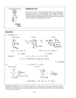 PROPRIETARY MATERIAL. © 2013 The McGraw-Hill Companies, Inc. All rights reserved. No part of this Manual may be displayed,
reproduced or distributed in any form or by any means, without the prior written permission of the publisher, or used beyond the limited
distribution to teachers and educators permitted by McGraw-Hill for their individual course preparation. If you are a student using this Manual,
you are using it without permission.
576
PROBLEM 13.54
The elevator E has a weight of 6600 lbs when fully loaded and is
connected as shown to a counterweight W of weight of 2200 lb.
Determine the power in hp delivered by the motor (a) when the elevator
is moving down at a constant speed of 1 ft/s, (b) when it has an upward
velocity of 1 ft/s and a deceleration of 2
0.18 ft/s .
SOLUTION
(a) Acceleration 0=
Counterweight Elevator Motor
0: 0y W WF T WΣ = − = 0: 2 6600 0C WF T TΣ = + − =
2200 lbWT = 2200 lbCT =
Kinematics: 2 , 2 , 2 2 ft/sE C E C C Ex x x x v v= = = = 
(2200 lb)(2 ft/s) 4400 lb ft/s 8.00 hpC CP T v= ⋅ = = ⋅ =
8.00 hpP = 
(b) 2
0.18 ft/sEa = , 1 ft/sEv =
Counterweight Elevator
Counterweight: : ( )W W
W
F Ma T W a
g
Σ = − =
 