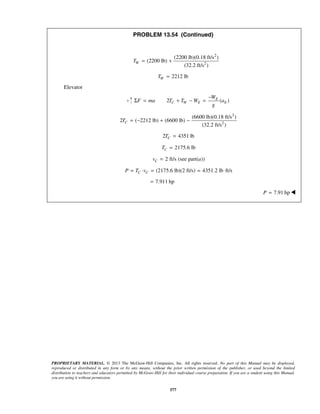PROPRIETARY MATERIAL. © 2013 The McGraw-Hill Companies, Inc. All rights reserved. No part of this Manual may be displayed,
reproduced or distributed in any form or by any means, without the prior written permission of the publisher, or used beyond the limited
distribution to teachers and educators permitted by McGraw-Hill for their individual course preparation. If you are a student using this Manual,
you are using it without permission.
577
PROBLEM 13.54 (Continued)
2
2
(2200 lb)(0.18 ft/s )
(2200 lb)
(32.2 ft/s )
WT = +
2212 lbWT =
Elevator
2 ( )E
C W E E
W
F ma T T W a
g
−
Σ = + − =
2
2
(6600 lb)(0.18 ft/s )
2 ( 2212 lb) (6600 lb)
(32.2 ft/s )
CT = − + −
2 4351 lbCT =
2175.6 lbCT =
2 ft/s (see part( ))Cv a=
(2175.6 lb)(2 ft/s) 4351.2 lb ft/sC CP T v= ⋅ = = ⋅
7.911 hp=
   7.91 hpP = 
 