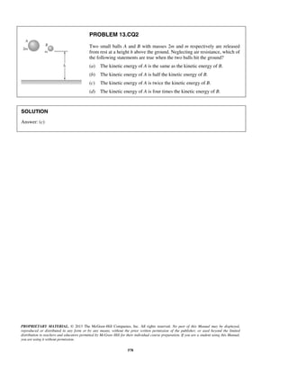 PROPRIETARY MATERIAL. © 2013 The McGraw-Hill Companies, Inc. All rights reserved. No part of this Manual may be displayed,
reproduced or distributed in any form or by any means, without the prior written permission of the publisher, or used beyond the limited
distribution to teachers and educators permitted by McGraw-Hill for their individual course preparation. If you are a student using this Manual,
you are using it without permission.
578
PROBLEM 13.CQ2
Two small balls A and B with masses 2m and m respectively are released
from rest at a height h above the ground. Neglecting air resistance, which of
the following statements are true when the two balls hit the ground?
(a) The kinetic energy of A is the same as the kinetic energy of B.
(b) The kinetic energy of A is half the kinetic energy of B.
(c) The kinetic energy of A is twice the kinetic energy of B.
(d) The kinetic energy of A is four times the kinetic energy of B.
SOLUTION
Answer: (c)
 