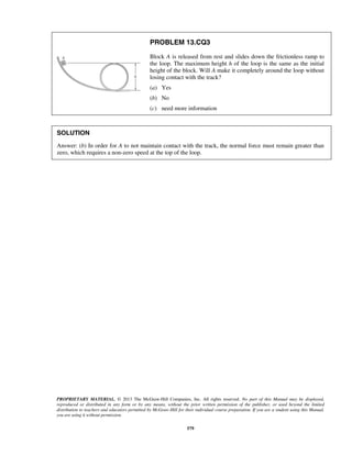 PROPRIETARY MATERIAL. © 2013 The McGraw-Hill Companies, Inc. All rights reserved. No part of this Manual may be displayed,
reproduced or distributed in any form or by any means, without the prior written permission of the publisher, or used beyond the limited
distribution to teachers and educators permitted by McGraw-Hill for their individual course preparation. If you are a student using this Manual,
you are using it without permission.
579
PROBLEM 13.CQ3
Block A is released from rest and slides down the frictionless ramp to
the loop. The maximum height h of the loop is the same as the initial
height of the block. Will A make it completely around the loop without
losing contact with the track?
(a) Yes
(b) No
(c) need more information
SOLUTION
Answer: (b) In order for A to not maintain contact with the track, the normal force must remain greater than
zero, which requires a non-zero speed at the top of the loop.
 