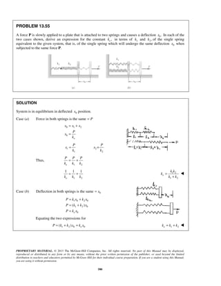 PROPRIETARY MATERIAL. © 2013 The McGraw-Hill Companies, Inc. All rights reserved. No part of this Manual may be displayed,
reproduced or distributed in any form or by any means, without the prior written permission of the publisher, or used beyond the limited
distribution to teachers and educators permitted by McGraw-Hill for their individual course preparation. If you are a student using this Manual,
you are using it without permission.
580
PROBLEM 13.55
A force P is slowly applied to a plate that is attached to two springs and causes a deflection 0.x In each of the
two cases shown, derive an expression for the constant ,ek in terms of 1k and 2 ,k of the single spring
equivalent to the given system, that is, of the single spring which will undergo the same deflection 0x when
subjected to the same force P.
SOLUTION
System is in equilibrium in deflected 0x position.
Case (a) Force in both springs is the same P=
0 1 2
0
e
x x x
P
x
k
= +
=
1
1
P
x
k
= 2
2
=
P
x
k
Thus,
1 2e
P P P
k k k
= +
1 2
1 1 1
ek k k
= + 1 2
1 2
e
k k
k
k k
=
+

Case (b) Deflection in both springs is the same 0x=
1 0 2 0
1 2 0
0
( )
e
P k x k x
P k k x
P k x
= +
= +
=
Equating the two expressions for
1 2 0 0( ) eP k k x k x= + = 1 2ek k k= + 
 