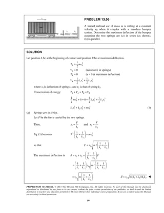 PROPRIETARY MATERIAL. © 2013 The McGraw-Hill Companies, Inc. All rights reserved. No part of this Manual may be displayed,
reproduced or distributed in any form or by any means, without the prior written permission of the publisher, or used beyond the limited
distribution to teachers and educators permitted by McGraw-Hill for their individual course preparation. If you are a student using this Manual,
you are using it without permission.
581
PROBLEM 13.56
A loaded railroad car of mass m is rolling at a constant
velocity v0 when it couples with a massless bumper
system. Determine the maximum deflection of the bumper
assuming the two springs are (a) in series (as shown),
(b) in parallel.
SOLUTION
Let position A be at the beginning of contact and position B be at maximum deflection.
2
0
2 2
1 1 2 2
1
2
0 (zero force in springs)
0 ( 0 at maximum deflection)
1 1
2 2
A
A
B
B
T mv
V
T v
V k x k x
=
=
= =
= +
where x1 is deflection of spring k1 and x2 is that of spring k2.
Conservation of energy: A A B BT V T V+ = +
2 2 2
0 1 1 2 2
1 1 1
0 0
2 2 2
mv k x k x+ = + +
2 2 2
1 1 2 2 0k x k x mv+ = (1)
(a) Springs are in series.
Let F be the force carried by the two springs.
Then, 1 2
1 2
and
F F
x x
k k
= =
Eq. (1) becomes 2 2
0
1 2
1 1
F mv
k k
 
+ = 
 
so that 0
1 2
1 1
/F v m
k k
 
= + 
 
The maximum deflection is 1 2
1 2
0
1 2 1 2
1 1
1 1 1 1
/
x x F
k k
v m
k k k k
δ
 
= + = + 
 
   
= + +   
   
0
1 2
1 1
v m
k k
 
= + 
 
0 1 2 1 2( )/v m k k k kδ = + 
 