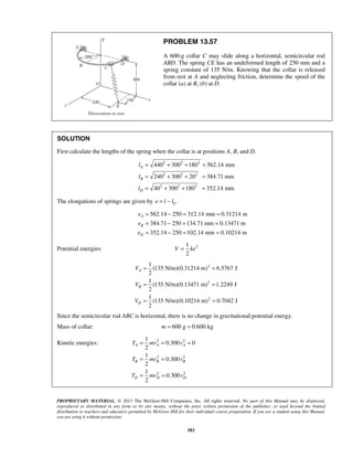PROPRIETARY MATERIAL. © 2013 The McGraw-Hill Companies, Inc. All rights reserved. No part of this Manual may be displayed,
reproduced or distributed in any form or by any means, without the prior written permission of the publisher, or used beyond the limited
distribution to teachers and educators permitted by McGraw-Hill for their individual course preparation. If you are a student using this Manual,
you are using it without permission.
583
PROBLEM 13.57
A 600-g collar C may slide along a horizontal, semicircular rod
ABD. The spring CE has an undeformed length of 250 mm and a
spring constant of 135 N/m. Knowing that the collar is released
from rest at A and neglecting friction, determine the speed of the
collar (a) at B, (b) at D.
SOLUTION
First calculate the lengths of the spring when the collar is at positions A, B, and D.
2 2 2
2 2 2
2 2 2
440 300 180 562.14 mm
240 300 20 384.71 mm
40 300 180 352.14 mm
A
B
D
l
l
l
= + + =
= + + =
= + + =
The elongations of springs are given by 0.e l l= −
562.14 250 312.14 mm 0.31214 m
384.71 250 134.71 mm 0.13471 m
352.14 250 102.14 mm 0.10214 m
A
B
D
e
e
e
= − = =
= − = =
= − = =
Potential energies: 21
2
V ke=
2
2
2
1
(135 N/m)(0.31214 m) 6.5767 J
2
1
(135 N/m)(0.13471 m) 1.2249 J
2
1
(135 N/m)(0.10214 m) 0.7042 J
2
A
B
D
V
V
V
= =
= =
= =
Since the semicircular rod ABC is horizontal, there is no change in gravitational potential energy.
Mass of collar: 600 g 0.600 kgm = =
Kinetic energies: 2 2
2 2
2 2
1
0.300 0
2
1
0.300
2
0.300
2
A A A
B B B
D D D
T mv v
T mv v
T mv v
= = =
= =
1
= =
 