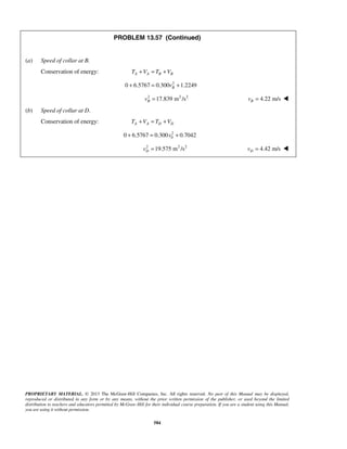 PROPRIETARY MATERIAL. © 2013 The McGraw-Hill Companies, Inc. All rights reserved. No part of this Manual may be displayed,
reproduced or distributed in any form or by any means, without the prior written permission of the publisher, or used beyond the limited
distribution to teachers and educators permitted by McGraw-Hill for their individual course preparation. If you are a student using this Manual,
you are using it without permission.
584
PROBLEM 13.57 (Continued)
(a) Speed of collar at B.
Conservation of energy: A A B BT V T V+ = +
2
0 6.5767 0.300 1.2249Bv+ = +
2 2 2
17.839 m /sBv = 4.22 m/sBv = 
(b) Speed of collar at D.
Conservation of energy: A A D DT V T V+ = +
2
00 6.5767 0.300 0.7042v+ = +
2 2 2
19.575 m /sDv = 4.42 m/sDv = 
 