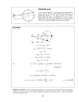 PROPRIETARY MATERIAL. © 2013 The McGraw-Hill Companies, Inc. All rights reserved. No part of this Manual may be displayed,
reproduced or distributed in any form or by any means, without the prior written permission of the publisher, or used beyond the limited
distribution to teachers and educators permitted by McGraw-Hill for their individual course preparation. If you are a student using this Manual,
you are using it without permission.
585
PROBLEM 13.58
A 3-lb collar is attached to a spring and slides without friction
along a circular rod in a horizontal plane. The spring has an
undeformed length of 7 in. and a constant 1.5 lb/in.k =
Knowing that the collar is in equilibrium at A and is given a
slight push to get it moving, determine the velocity of the
collar (a) as it passes through B, (b) as it passes through C.
SOLUTION
0 7 in., 20 in.DAL L= =
2 2
(8 6) 6 15.23 in.DBL = + + =
8 in.DCL =
20 7 13 in.DALΔ = − =
15.23 7 8.23 in.DBLΔ = − = 
8 7 1 in.DCLΔ = − = 
(a) 2 21 1
0, ( ) (1.5)(13) 126.75 lb in.
2 2
A A DAT V k L= = Δ = = ⋅
10.5625 lb ft= ⋅
2 21 1.5
2
B B BT mv v
g
= =
21
(1.5)(8.23) 50.8 lb in. 4.233 lb ft
2
BV = = ⋅ = ⋅
2
1.5
: 0 10.5625 4.233
32.2
B
A A B B
v
T V T V+ = + + = + 11.66 ft/sBv = 
 