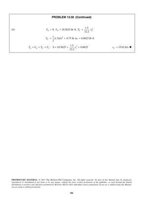 PROPRIETARY MATERIAL. © 2013 The McGraw-Hill Companies, Inc. All rights reserved. No part of this Manual may be displayed,
reproduced or distributed in any form or by any means, without the prior written permission of the publisher, or used beyond the limited
distribution to teachers and educators permitted by McGraw-Hill for their individual course preparation. If you are a student using this Manual,
you are using it without permission.
586
PROBLEM 13.58 (Continued)
(b) 21.5
0, 10.5625 lb ft,
32.2
A A C CT V T v= = ⋅ =
21
(1.5)(1) 0.75 lb in. 0.0625 lb ft
2
CV = = ⋅ = ⋅
21.5
: 0 10.5625 0.0625
32.2
A A C C cT V T V v+ = + + = +  15.01 ft/sCv = 
 
