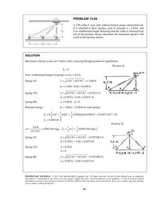 PROPRIETARY MATERIAL. © 2013 The McGraw-Hill Companies, Inc. All rights reserved. No part of this Manual may be displayed,
reproduced or distributed in any form or by any means, without the prior written permission of the publisher, or used beyond the limited
distribution to teachers and educators permitted by McGraw-Hill for their individual course preparation. If you are a student using this Manual,
you are using it without permission.
587
PROBLEM 13.59
A 3-lb collar C may slide without friction along a horizontal rod.
It is attached to three springs, each of constant 2 lb/in.k = and
6 in. undeformed length. Knowing that the collar is released from
rest in the position shown, determine the maximum speed it will
reach in the ensuing motion.
SOLUTION
Maximum velocity occurs at E where collar is passing through position of equilibrium.
Position 
1 0T =
Note: Undeformed length of springs is 6 in. = 0.5 ft.
Spring AC: 2 2
(1 ft) (0.5 ft) 1.1180 ftL = + =
1.1180 0.50 0.6180 ftΔ = − =
Spring CD: 2 2
(0.5 ft) (0.5 ft) 0.70711 ft
0.70711 0.50 0.20711 ft
L = + =
Δ = − =
Spring BD: 0.50 ft, 0L = Δ =
Potential energy. ( 2 lb/in. 24 lb/ft for each spring)k = =
2 2 2 2
1
1
1 1 1
(24 lb/ft)[(0.6180 ft) (0.20711ft) 0]
2 2 2
5.0983 lb ft
V k k
V
= Σ Δ = ΣΔ = + +
= ⋅
Position 
2 2
2 2 22
3.0 lb 1 1
0.093168 slug; (0.093168 slug)
2 232.2 ft/s
m T mv v= = = =
Spring AC: 2 2
(0.5 ft) (0.5 ft) 0.7071067 ft
0.70711 0.50 0.20711ft
L = + =
Δ = − =
Spring CD: 0.50 ft
0
L =
Δ =
Spring BC: 2 2
(0.5 ft) (0.5 ft) 0.7071067 ft
0.70711 0.50 0.20711ft
L = + =
Δ = − =
 
