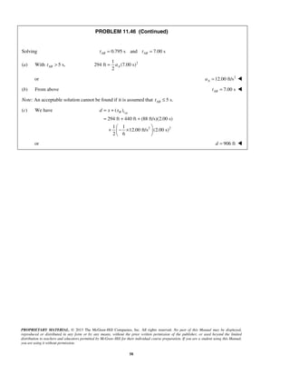 PROPRIETARY MATERIAL. © 2013 The McGraw-Hill Companies, Inc. All rights reserved. No part of this Manual may be displayed,
reproduced or distributed in any form or by any means, without the prior written permission of the publisher, or used beyond the limited
distribution to teachers and educators permitted by McGraw-Hill for their individual course preparation. If you are a student using this Manual,
you are using it without permission.
58
PROBLEM 11.46 (Continued)
Solving 0.795 s and 7.00 sAB ABt t= =
(a) With 5 s,ABt > 21
294 ft (7.00 s)
2
Aa=
or 2
12.00 ft/sAa = 
(b) From above 7.00 sABt = 
Note: An acceptable solution cannot be found if it is assumed that 5 s.ABt ≤
(c) We have
2 2
( )
294 ft 440 ft (88 ft/s)(2.00 s)
1 1
12.00 ft/s (2.00 s)
2 6
ABB td x x= +
= + +
 
+ − × 
 
or 906 ftd = 
 