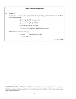 PROPRIETARY MATERIAL. © 2013 The McGraw-Hill Companies, Inc. All rights reserved. No part of this Manual may be displayed,
reproduced or distributed in any form or by any means, without the prior written permission of the publisher, or used beyond the limited
distribution to teachers and educators permitted by McGraw-Hill for their individual course preparation. If you are a student using this Manual,
you are using it without permission.
590
PROBLEM 13.60 (Continued)
(b) Velocity at C:
Since slope at B is positive, the component of the spring force ,PF parallel to the rod, causes the block
to move back toward A.
2 2 2
2 3 2
0, 2880 J [from part ( )]
1 (0.5 kg)
0.25
2 2
0.100 m 0.080 m 0.020 m
1 1
( ) (400 10 N/m)(0.020 m) 80.0 J
2 2
B B
C C C C
C
C C
T V a
T mv v v
L
V k L
= =
= = =
Δ = − =
= Δ = × =
Substitute into conservation of energy.
2
2 2 2
0 2880 0.25 80.0
11,200 m /s
B B C C C
C
T V T V v
v
+ = + + = +
=
105.8 m/sCv = 
 