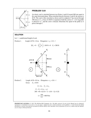 PROPRIETARY MATERIAL. © 2013 The McGraw-Hill Companies, Inc. All rights reserved. No part of this Manual may be displayed,
reproduced or distributed in any form or by any means, without the prior written permission of the publisher, or used beyond the limited
distribution to teachers and educators permitted by McGraw-Hill for their individual course preparation. If you are a student using this Manual,
you are using it without permission.
591
PROBLEM 13.61
An elastic cord is stretched between two Points A and B, located 800 mm apart in
the same horizontal plane. When stretched directly between A and B, the tension is
40 N. The cord is then stretched as shown until its midpoint C has moved through
300 mm to ;C′ a force of 240 N is required to hold the cord at .C′ A 0.1 kg pellet
is placed at ,C′ and the cord is released. Determine the speed of the pellet as it
passes through C.
SOLUTION
Let  = undeformed length of cord.
Position 1. 1Length 1.0 m; Elongation 1.0AC B x′ = = = − 
1 1
3
0: 2 240 N 0 200 N
5
xF F F
 
Σ = − = = 
 
Position 2. 2
2
Length 0.8 m; Elongation 0.8
Given 40 N
ACB x
F
= = = −
=

1 2 2,F kx F k x= =
1 2 1 2( )
200 40 [(1.0 ) (0.8 )] 0.2
F F k x x
k k
− = −
− = − − − = 
160
800 N/m
0.2
k = =
 
