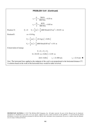 PROPRIETARY MATERIAL. © 2013 The McGraw-Hill Companies, Inc. All rights reserved. No part of this Manual may be displayed,
reproduced or distributed in any form or by any means, without the prior written permission of the publisher, or used beyond the limited
distribution to teachers and educators permitted by McGraw-Hill for their individual course preparation. If you are a student using this Manual,
you are using it without permission.
592
PROBLEM 13.61 (Continued)
1
1
200 N
0.25 m
800 N/m
F
x
k
= = =
2
2
40 N
0.05 m
800 N/m
F
x
k
= = =
Position : 2 2
1 1 1
1 1
0 (800 N/m)(0.25 m) 25.0 N m
2 2
T V kx= = = = ⋅
Position: 0.10 kgm =
2 2 2
2 2 2 2
2 2
2 2
1 1
(0.1 kg) 0.05
2 2
1 1
(800 N/m)(0.05 m) 1 N m
2 2
T mv v v
V k x
= = =
= = = ⋅
Conservation of energy:
1 1 2 2
2
20 25.0 N m 0.05 1.0 N m
T V T V
v
+ = +
+ ⋅ = + ⋅
2
2 224.0 0.05 21.909 m/sv v= = 2 21.9 m/sv = 
Note: The horizontal force applied at the midpoint of the cord is not proportional to the horizontal distance .C C′
A solution based on the work of the horizontal force would be rather involved.
 