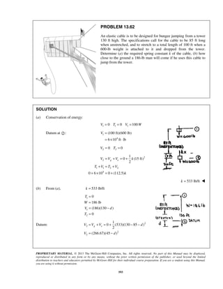 PROPRIETARY MATERIAL. © 2013 The McGraw-Hill Companies, Inc. All rights reserved. No part of this Manual may be displayed,
reproduced or distributed in any form or by any means, without the prior written permission of the publisher, or used beyond the limited
distribution to teachers and educators permitted by McGraw-Hill for their individual course preparation. If you are a student using this Manual,
you are using it without permission.
593
PROBLEM 13.62
An elastic cable is to be designed for bungee jumping from a tower
130 ft high. The specifications call for the cable to be 85 ft long
when unstretched, and to stretch to a total length of 100 ft when a
600-lb weight is attached to it and dropped from the tower.
Determine (a) the required spring constant k of the cable, (b) how
close to the ground a 186-lb man will come if he uses this cable to
jump from the tower.
SOLUTION
(a) Conservation of energy:
1 1 10 0 100V T V W= = =
Datum at : 1
4
(100 ft)(600 lb)
6 10 ft lb
V =
= × ⋅
2 20 0V T= =
2
2
1 1 2 2
4
1
0 (15 ft)
2
0 6 10 0 (112.5)
g eV V V k
T V T V
k
= + = +
+ = +
+ × = +
 533 lb/ftk = 
(b) From (a), 533 lb/ftk =
1
1
2
0
186 lb
(186)(130 )
0
T
W
V d
T
=
=
= −
=
Datum: 2
2
2
2
1
0 (533)(130 85 )
2
(266.67)(45 )
g eV V V d
V d
= + = + − −
= −
 