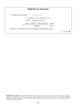 PROPRIETARY MATERIAL. © 2013 The McGraw-Hill Companies, Inc. All rights reserved. No part of this Manual may be displayed,
reproduced or distributed in any form or by any means, without the prior written permission of the publisher, or used beyond the limited
distribution to teachers and educators permitted by McGraw-Hill for their individual course preparation. If you are a student using this Manual,
you are using it without permission.
594
PROBLEM 13.62 (Continued)
d = distance from the ground 1 1 2 2T V T V+ = +
2
2
0 (186)(130 ) 0 (266.67)(45 )
266.7 23815 515827 0
d d
d d
+ − = + −
− + =
2
36.99 ft23815 (23815) 4(266.7)(515827)
52.3 ft(2)(266.7)
d
−
= =

Discard 52.3 ft (since the cord acts in compression when rebound occurs).
37.0 ftd = 
 