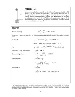 PROPRIETARY MATERIAL. © 2013 The McGraw-Hill Companies, Inc. All rights reserved. No part of this Manual may be displayed,
reproduced or distributed in any form or by any means, without the prior written permission of the publisher, or used beyond the limited
distribution to teachers and educators permitted by McGraw-Hill for their individual course preparation. If you are a student using this Manual,
you are using it without permission.
595
PROBLEM 13.63
It is shown in mechanics of materials that the stiffness of an elastic cable is k = AE/L
where A is the cross sectional area of the cable, E is the modulus of elasticity and L is
the length of the cable. A winch is lowering a 4000-lb piece of machinery using at a
constant speed of 3ft/s when the winch suddenly stops. Knowing that the steel cable
has a diameter of 0.4 in., E = 29 × 106
lb/in2
, and when the winch stops L = 30 ft,
determine the maximum downward displacement of the piece of machinery from the
point it was when the winch stopped.
SOLUTION
Mass of machinery: 24000
124.22 lb s /ft
32.2
W
m
g
= = = ⋅
Let position 1 be the state just before the winch stops and the gravitational potential Vg be equal to zero at this
state.
For the cable, 2 2 2
(diameter) (0.4 in.) 0.12566 in
4 4
A
π π
= = =
2 6 2 6
(0.12556 in. )(29 10 lb/in ) 3.6442 10 lbAE = × = ×
For 30 ft,L =
6
33.6442 10 lb
121.47 10 lb/ft
30 ft
AE
k
L
×
= = = ×
Initial force in cable (equilibrium): 1 4000 lb.F W= =
Elongation in position 1: 1
1 3
4000
0.03293 ft
121.47 10
F
x
k
= = =
×
Potential energy:
2
2 1
1 1
1
2 2
F
V kx
k
= =
2
1 3
(4000 lb)
65.860 ft lb
(2)(121.47 10 lb/ft)
V = = ⋅
×
Kinetic energy: 2
1 1
1
2
T mv=
2 2
1
1
(124.22 lb s /ft)(3 ft/s ) 558.99 ft lb
2
T = ⋅ = ⋅
 