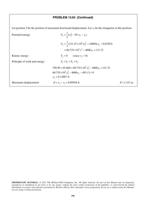 PROPRIETARY MATERIAL. © 2013 The McGraw-Hill Companies, Inc. All rights reserved. No part of this Manual may be displayed,
reproduced or distributed in any form or by any means, without the prior written permission of the publisher, or used beyond the limited
distribution to teachers and educators permitted by McGraw-Hill for their individual course preparation. If you are a student using this Manual,
you are using it without permission.
596
PROBLEM 13.63 (Continued)
Let position 2 be the position of maximum downward displacement. Let x2 be the elongation in this position.
Potential energy: 2
2 2 2 1
1
( )
2
V kx W x x= − −
3 2
2 2 2
3 2
2
1
(121.47 10 ) (4000)( 0.03293)
2
60.735 10 4000 131.72
V x x
x x
= × − −
= × − +
Kinetic energy: 2 20 (since 0)T v= =
Principle of work and energy: 1 1 2 2T V T V+ = +
3 2
2 2
3 2
2 2
2
558.99 65.860 60.735 10 4000 131.72
60.735 10 4000 493.13 0
0.12887 ft
x x
x x
x
+ = × − +
× − − =
=
Maximum displacement: 2 1 0.09594 ftx xδ = − = 1.151 in.δ =
 