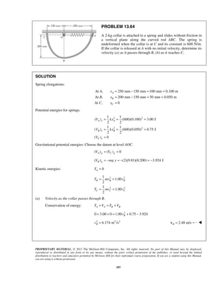 PROPRIETARY MATERIAL. © 2013 The McGraw-Hill Companies, Inc. All rights reserved. No part of this Manual may be displayed,
reproduced or distributed in any form or by any means, without the prior written permission of the publisher, or used beyond the limited
distribution to teachers and educators permitted by McGraw-Hill for their individual course preparation. If you are a student using this Manual,
you are using it without permission.
597
PROBLEM 13.64
A 2-kg collar is attached to a spring and slides without friction in
a vertical plane along the curved rod ABC. The spring is
undeformed when the collar is at C and its constant is 600 N/m.
If the collar is released at A with no initial velocity, determine its
velocity (a) as it passes through B, (b) as it reaches C.
SOLUTION
Spring elongations:
At , 250 mm 150 mm 100 mm 0.100 m
At , 200 mm 150 mm 50 mm 0.050 m
At , 0
A
B
C
A x
B x
C x
= − = =
= − = =
=
Potential energies for springs.
2 2
2 2
1 1
( ) (600)(0.100) 3.00 J
2 2
1 1
( ) (600)(0.050) 0.75 J
2 2
( ) 0
A e A
B e B
C e
V kx
V kx
V
= = =
= = =
=
Gravitational potential energies: Choose the datum at level AOC.
( ) ( ) 0A g C gV V= =
( ) (2)(9.81)(0.200) 3.924 JB gV mg y= − = − = −
Kinetic energies: 0AT =
2 2
2 2
1
1.00
2
1
1.00
2
B B B
C C C
T mv v
T mv v
= =
= =
(a) Velocity as the collar passes through B.
Conservation of energy: A A B BT V T V+ = +
2
0 3.00 0 1.00 0.75 3.924Bv+ + = + −
2 2 2
6.174 m /sBv = 2.48 m/sB =v 
 