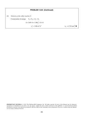 PROPRIETARY MATERIAL. © 2013 The McGraw-Hill Companies, Inc. All rights reserved. No part of this Manual may be displayed,
reproduced or distributed in any form or by any means, without the prior written permission of the publisher, or used beyond the limited
distribution to teachers and educators permitted by McGraw-Hill for their individual course preparation. If you are a student using this Manual,
you are using it without permission.
598
PROBLEM 13.64 (Continued)
(b) Velocity as the collar reaches C.
Conservation of energy: A A C CT V T V+ = +
2
0 3.00 0 1.00 0 0Cv+ + = + +
2 2 2
3.00 m /sCv = 1.732 m/sC =v 
 