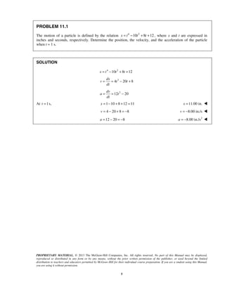 PROPRIETARY MATERIAL. © 2013 The McGraw-Hill Companies, Inc. All rights reserved. No part of this Manual may be displayed,
reproduced or distributed in any form or by any means, without the prior written permission of the publisher, or used beyond the limited
distribution to teachers and educators permitted by McGraw-Hill for their individual course preparation. If you are a student using this Manual,
you are using it without permission.
5
PROBLEM 11.1
The motion of a particle is defined by the relation 4 2
10 8 12x t t t= − + + , where x and t are expressed in
inches and seconds, respectively. Determine the position, the velocity, and the acceleration of the particle
when t = 1 s.
SOLUTION
4 2
10 8 12= − + +x t t t
3
4 20 8= = − +
dx
v t t
dt
2
12 20= = −
dv
a t
dt
At 1s,t = 1 10 8 12 11x = − + + = 11.00 in.=x 
4 20 8 8= − + = −v 8.00 in./sv = − 
12 20 8= − = −a  2
8.00 in./sa = − 
 