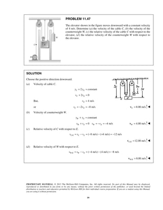PROPRIETARY MATERIAL. © 2013 The McGraw-Hill Companies, Inc. All rights reserved. No part of this Manual may be displayed,
reproduced or distributed in any form or by any means, without the prior written permission of the publisher, or used beyond the limited
distribution to teachers and educators permitted by McGraw-Hill for their individual course preparation. If you are a student using this Manual,
you are using it without permission.
59
PROBLEM 11.47
The elevator shown in the figure moves downward with a constant velocity
of 4 m/s. Determine (a) the velocity of the cable C, (b) the velocity of the
counterweight W, (c) the relative velocity of the cable C with respect to the
elevator, (d) the relative velocity of the counterweight W with respect to
the elevator.
SOLUTION
Choose the positive direction downward.
(a) Velocity of cable C.
2 constantC Ey y+ =
2 0C Ev v+ =
But, 4 m/sEv =
or 2 8 m/sC Ev v= − = − 8.00 m/sC =v 
(b) Velocity of counterweight W.
constantW Ey y+ =
0 4 m/sW E W Ev v v v+ = = − = − 4.00 m/sW =v 
(c) Relative velocity of C with respect to E.
/ ( 8 m/s) ( 4 m/s) 12 m/sC E C Ev v v= − = − − + = −
/ 12.00 m/sC E =v 
(d) Relative velocity of W with respect to E.
/ ( 4 m/s) (4 m/s) 8 m/sW E W Ev v v= − = − − = −
/ 8.00 m/sW E =v 
 